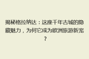 揭秘格拉纳达：这座千年古城的隐藏魅力，为何它成为欧洲旅游新宠？