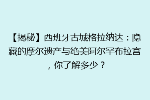 【揭秘】西班牙古城格拉纳达：隐藏的摩尔遗产与绝美阿尔罕布拉宫，你了解多少？