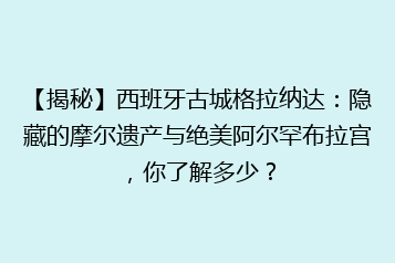 【揭秘】西班牙古城格拉纳达:隐藏的摩尔遗产与绝美阿尔罕布拉宫,你了解多少?