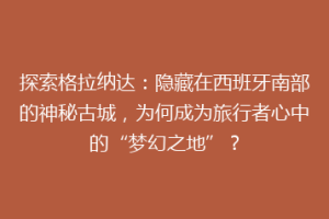 探索格拉纳达：隐藏在西班牙南部的神秘古城，为何成为旅行者心中的“梦幻之地”？