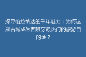 探寻格拉纳达的千年魅力：为何这座古城成为西班牙最热门的旅游目的地？