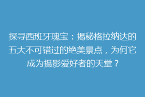 探寻西班牙瑰宝：揭秘格拉纳达的五大不可错过的绝美景点，为何它成为摄影爱好者的天堂？