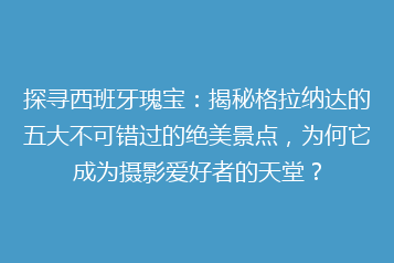 探寻西班牙瑰宝：揭秘格拉纳达的五大不可错过的绝美景点，为何它成为摄影爱好者的天堂？
