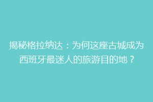 揭秘格拉纳达：为何这座古城成为西班牙最迷人的旅游目的地？