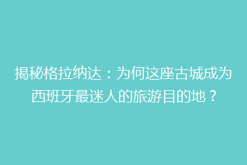 揭秘格拉纳达:为何这座古城成为西班牙最迷人的旅游目的地?