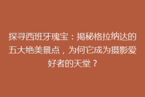 探寻西班牙瑰宝：揭秘格拉纳达的五大绝美景点，为何它成为摄影爱好者的天堂？