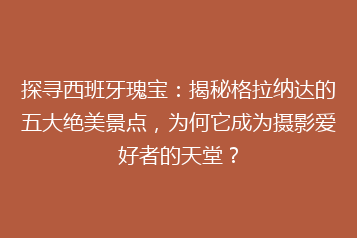探寻西班牙瑰宝：揭秘格拉纳达的五大绝美景点，为何它成为摄影爱好者的天堂？