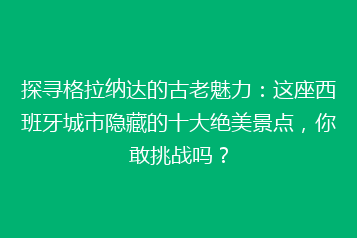 探寻格拉纳达的古老魅力:这座西班牙城市隐藏的十大绝美景点,你敢挑战吗?