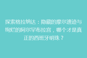 探索格拉纳达：隐藏的摩尔遗迹与绚烂的阿尔罕布拉宫，哪个才是真正的西班牙明珠？