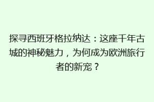 探寻西班牙格拉纳达：这座千年古城的神秘魅力，为何成为欧洲旅行者的新宠？
