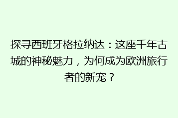 探寻西班牙格拉纳达:这座千年古城的神秘魅力,为何成为欧洲旅行者的新宠?