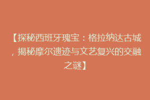 【探秘西班牙瑰宝：格拉纳达古城，揭秘摩尔遗迹与文艺复兴的交融之谜】