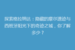 探索格拉纳达：隐藏的摩尔遗迹与西班牙阳光下的奇迹之城，你了解多少？
