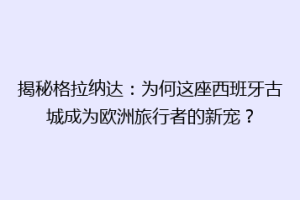 揭秘格拉纳达：为何这座西班牙古城成为欧洲旅行者的新宠？