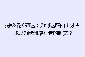 揭秘格拉纳达：为何这座西班牙古城成为欧洲旅行者的新宠？