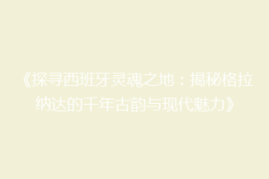 《探寻西班牙灵魂之地：揭秘格拉纳达的千年古韵与现代魅力》