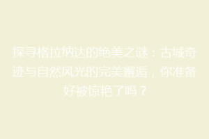 探寻格拉纳达的绝美之谜：古城奇迹与自然风光的完美邂逅，你准备好被惊艳了吗？