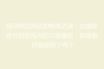 探寻格拉纳达的绝美之谜:古城奇迹与自然风光的完美邂逅,你准备好被惊艳了吗?