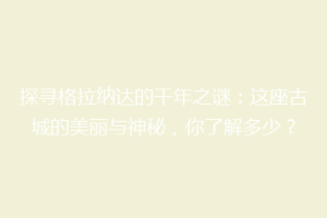 探寻格拉纳达的千年之谜：这座古城的美丽与神秘，你了解多少？