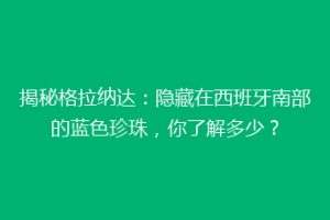 揭秘格拉纳达：隐藏在西班牙南部的蓝色珍珠，你了解多少？