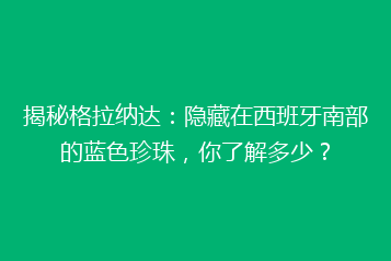 揭秘格拉纳达:隐藏在西班牙南部的蓝色珍珠,你了解多少?