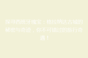 探寻西班牙瑰宝：格拉纳达古城的秘密与奇迹，你不可错过的旅行奇遇！