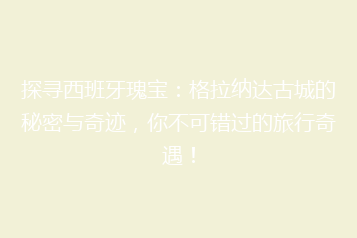 探寻西班牙瑰宝:格拉纳达古城的秘密与奇迹,你不可错过的旅行奇遇!