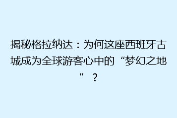 揭秘格拉纳达：为何这座西班牙古城成为全球游客心中的“梦幻之地”？