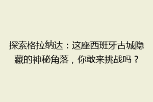探索格拉纳达：这座西班牙古城隐藏的神秘角落，你敢来挑战吗？