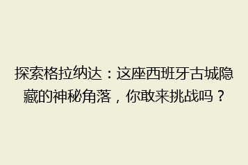 探索格拉纳达:这座西班牙古城隐藏的神秘角落,你敢来挑战吗?