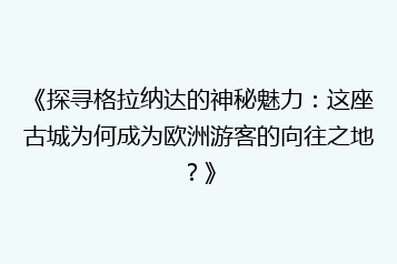 《探寻格拉纳达的神秘魅力:这座古城为何成为欧洲游客的向往之地?》