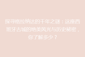 探寻格拉纳达的千年之谜：这座西班牙古城的绝美风光与历史秘密，你了解多少？