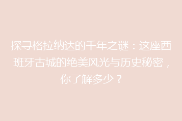 探寻格拉纳达的千年之谜:这座西班牙古城的绝美风光与历史秘密,你了解多少?