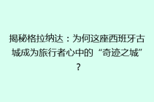 揭秘格拉纳达：为何这座西班牙古城成为旅行者心中的“奇迹之城”？