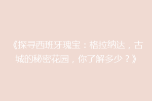 《探寻西班牙瑰宝：格拉纳达，古城的秘密花园，你了解多少？》