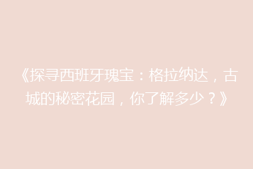 《探寻西班牙瑰宝:格拉纳达,古城的秘密花园,你了解多少?》