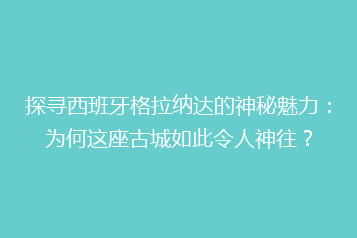 探寻西班牙格拉纳达的神秘魅力:为何这座古城如此令人神往?