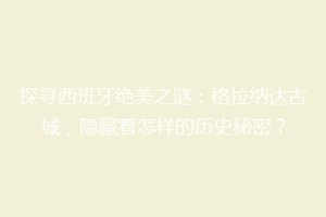 探寻西班牙绝美之谜：格拉纳达古城，隐藏着怎样的历史秘密？