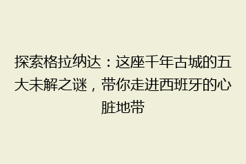 探索格拉纳达:这座千年古城的五大未解之谜,带你走进西班牙的心脏地带