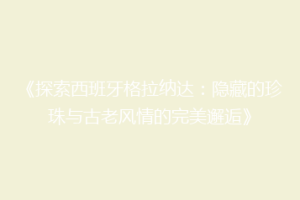 《探索西班牙格拉纳达：隐藏的珍珠与古老风情的完美邂逅》