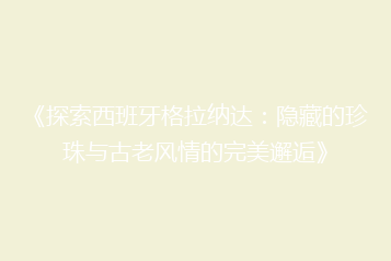 《探索西班牙格拉纳达:隐藏的珍珠与古老风情的完美邂逅》