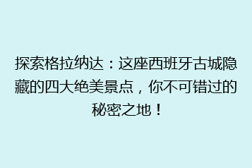 探索格拉纳达:这座西班牙古城隐藏的四大绝美景点,你不可错过的秘密之地!
