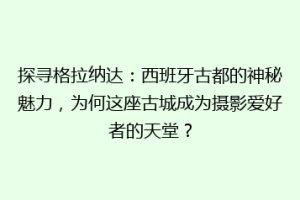 探寻格拉纳达：西班牙古都的神秘魅力，为何这座古城成为摄影爱好者的天堂？