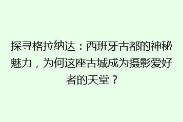 探寻格拉纳达:西班牙古都的神秘魅力,为何这座古城成为摄影爱好者的天堂?