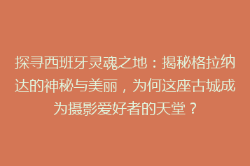 探寻西班牙灵魂之地:揭秘格拉纳达的神秘与美丽,为何这座古城成为摄影爱好者的天堂?