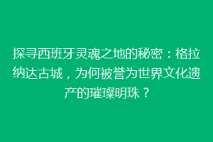 探寻西班牙灵魂之地的秘密：格拉纳达古城，为何被誉为世界文化遗产的璀璨明珠？