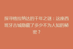 探寻格拉纳达的千年之谜：这座西班牙古城隐藏了多少不为人知的秘密？