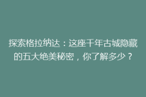 探索格拉纳达：这座千年古城隐藏的五大绝美秘密，你了解多少？