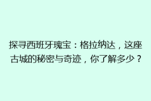 探寻西班牙瑰宝：格拉纳达，这座古城的秘密与奇迹，你了解多少？
