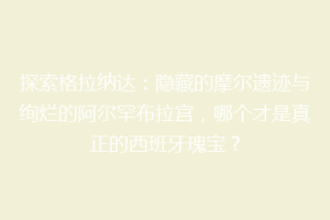 探索格拉纳达：隐藏的摩尔遗迹与绚烂的阿尔罕布拉宫，哪个才是真正的西班牙瑰宝？